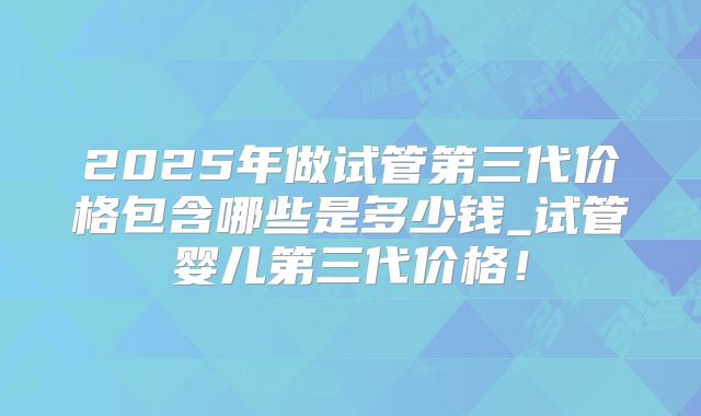 2025年做试管第三代价格包含哪些是多少钱_试管婴儿第三代价格!
