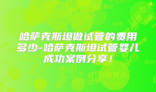哈萨克斯坦做试管的费用多少-哈萨克斯坦试管婴儿成功案例分享！