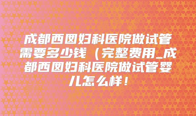 成都西囡妇科医院做试管需要多少钱（完整费用_成都西囡妇科医院做试管婴儿怎么样！