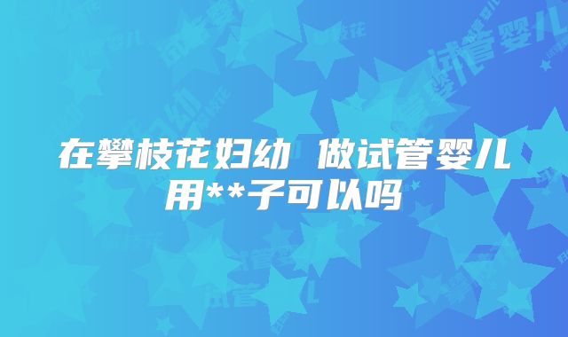 在攀枝花妇幼 做试管婴儿用**子可以吗