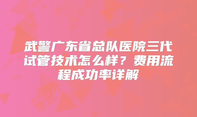 武警广东省总队医院三代试管技术怎么样？费用流程成功率详解