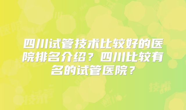 四川试管技术比较好的医院排名介绍？四川比较有名的试管医院？
