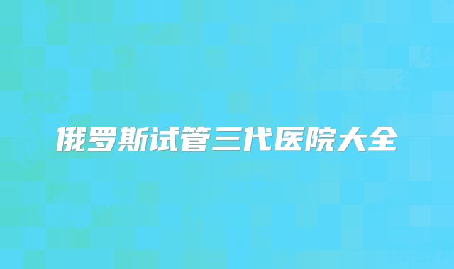 俄罗斯试管三代医院大全