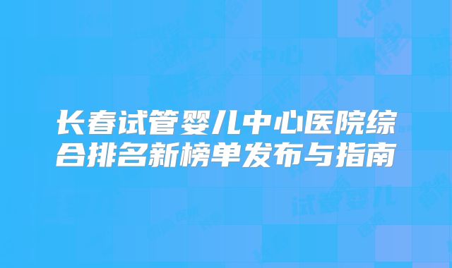 长春试管婴儿中心医院综合排名新榜单发布与指南