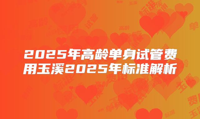 2025年高龄单身试管费用玉溪2025年标准解析