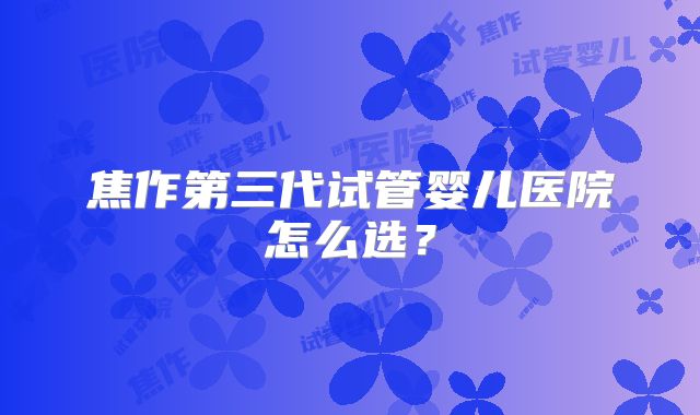 焦作第三代试管婴儿医院怎么选？