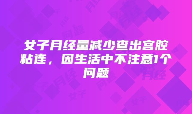 女子月经量减少查出宫腔粘连，因生活中不注意1个问题