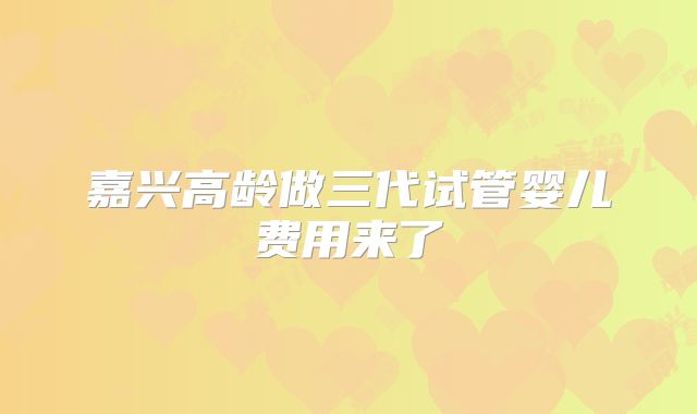 嘉兴高龄做三代试管婴儿费用来了