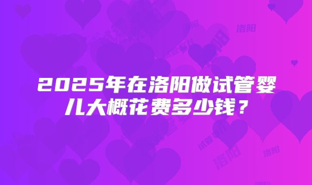 2025年在洛阳做试管婴儿大概花费多少钱？