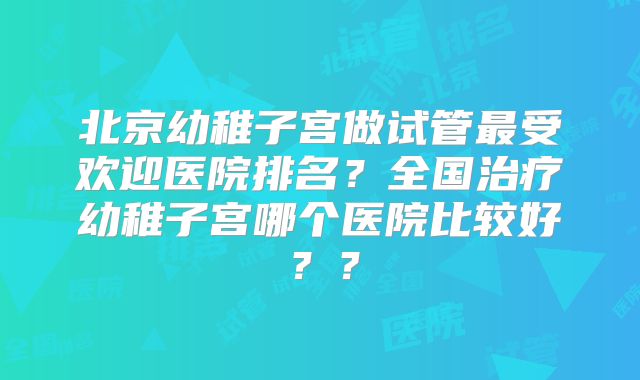 北京幼稚子宫做试管最受欢迎医院排名?全国治疗幼稚子宫哪个医院比较好??