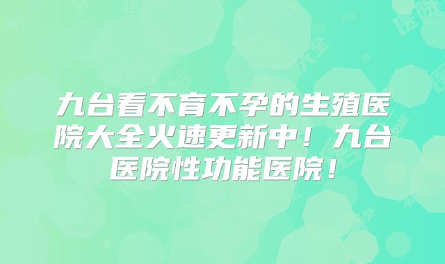 九台看不育不孕的生殖医院大全火速更新中!九台医院性功能医院!