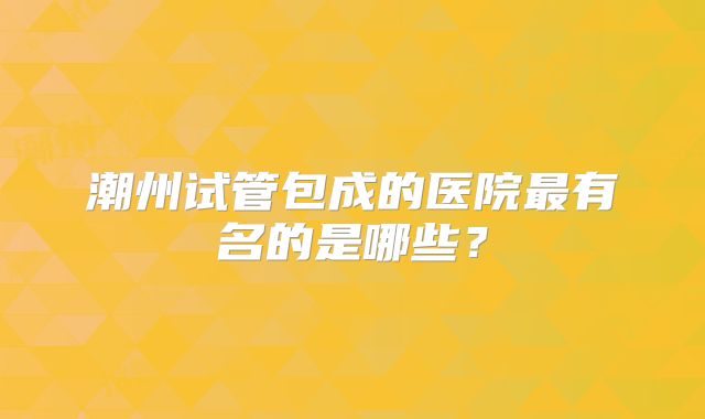 潮州试管包成的医院最有名的是哪些？