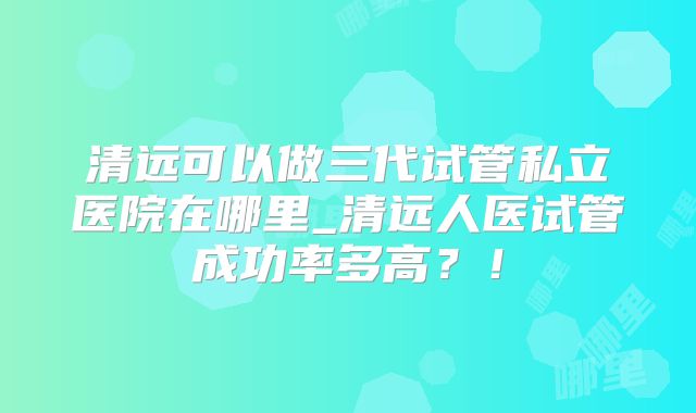 清远可以做三代试管私立医院在哪里_清远人医试管成功率多高?!