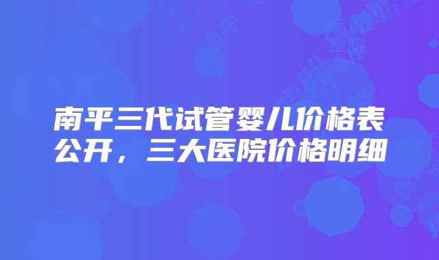 南平三代试管婴儿价格表公开，三大医院价格明细