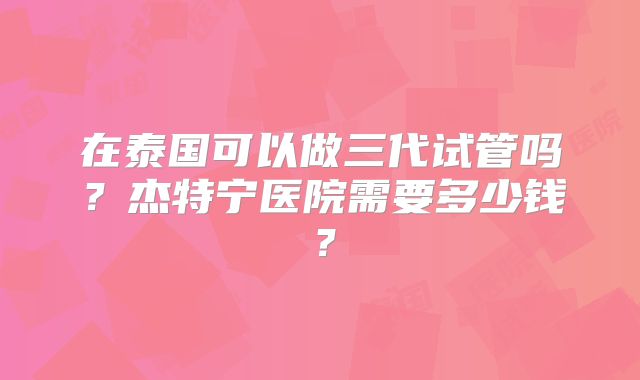 在泰国可以做三代试管吗？杰特宁医院需要多少钱？