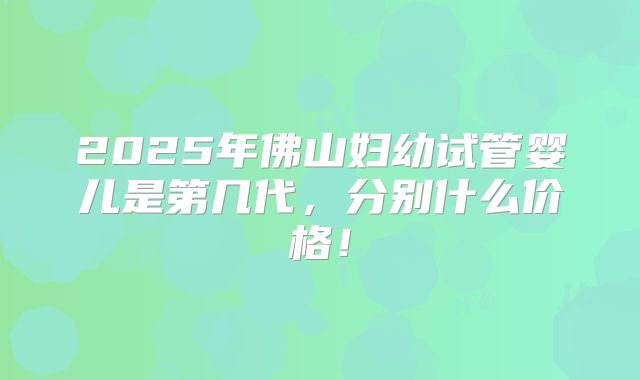 2025年佛山妇幼试管婴儿是第几代，分别什么价格！