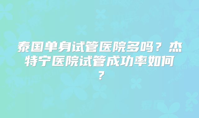 泰国单身试管医院多吗？杰特宁医院试管成功率如何？