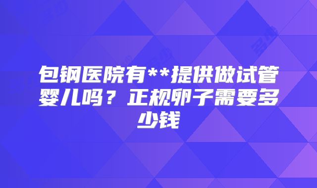 包钢医院有**提供做试管婴儿吗?正规卵子需要多少钱