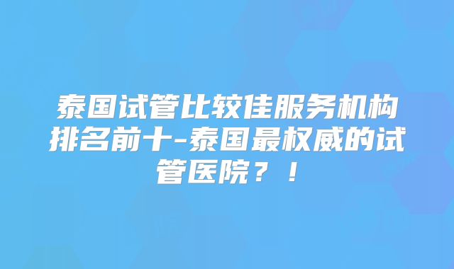 泰国试管比较佳服务机构排名前十-泰国最权威的试管医院?!
