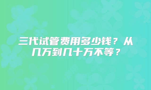 三代试管费用多少钱？从几万到几十万不等？