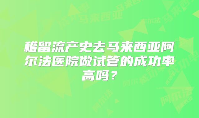 稽留流产史去马来西亚阿尔法医院做试管的成功率高吗？