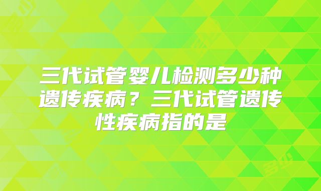 三代试管婴儿检测多少种遗传疾病?三代试管遗传性疾病指的是