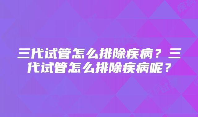 三代试管怎么排除疾病？三代试管怎么排除疾病呢？