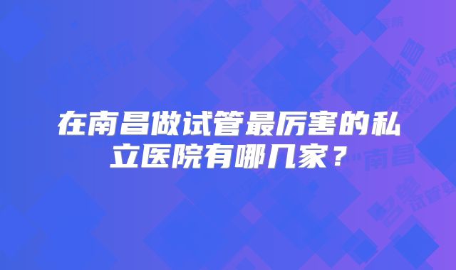 在南昌做试管最厉害的私立医院有哪几家？