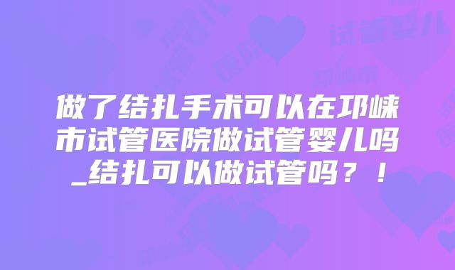 做了结扎手术可以在邛崃市试管医院做试管婴儿吗_结扎可以做试管吗？！