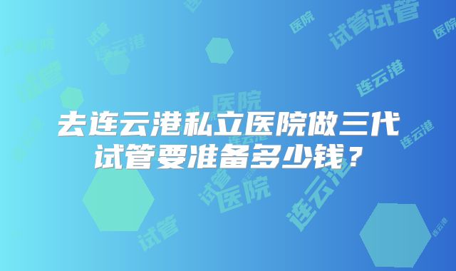 去连云港私立医院做三代试管要准备多少钱？
