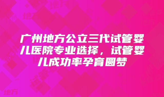 广州地方公立三代试管婴儿医院专业选择，试管婴儿成功率孕育圆梦