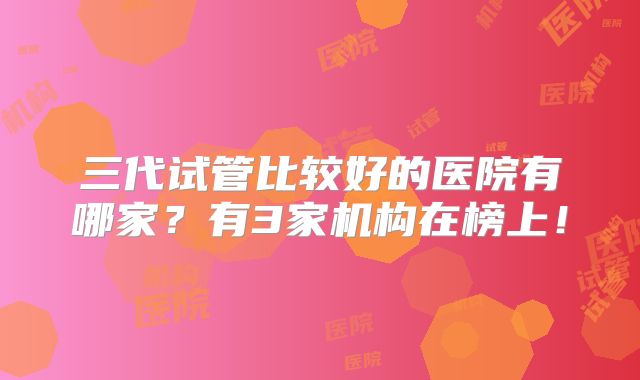 三代试管比较好的医院有哪家?有3家机构在榜上!