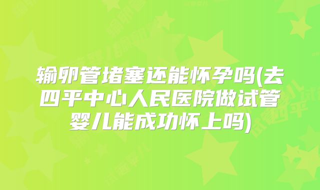输卵管堵塞还能怀孕吗(去四平中心人民医院做试管婴儿能成功怀上吗)