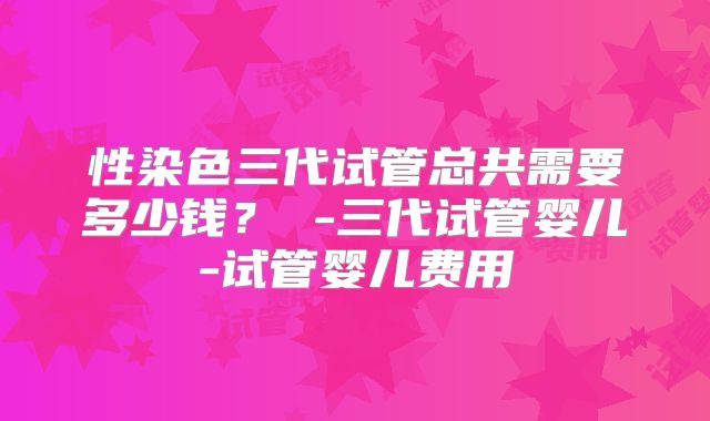性染色三代试管总共需要多少钱？ -三代试管婴儿-试管婴儿费用