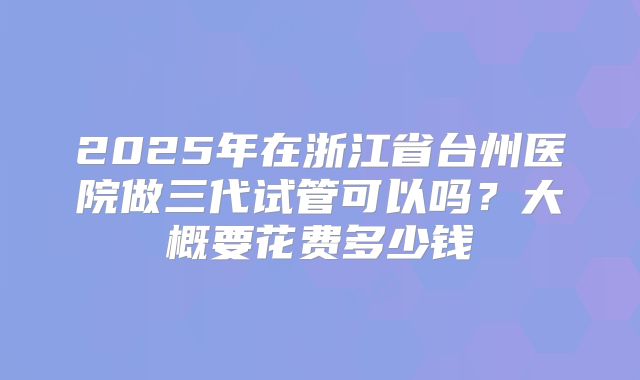 2025年在浙江省台州医院做三代试管可以吗?大概要花费多少钱