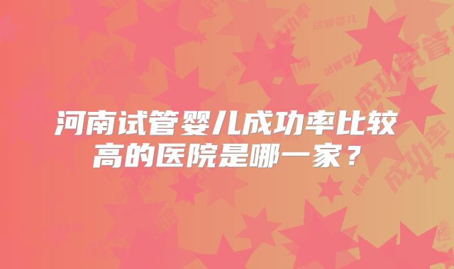 河南试管婴儿成功率比较高的医院是哪一家?