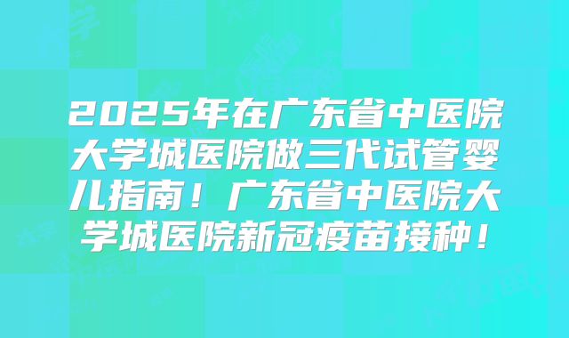 2025年在广东省中医院大学城医院做三代试管婴儿指南！广东省中医院大学城医院新冠疫苗接种！