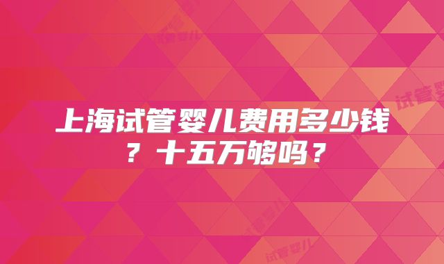 上海试管婴儿费用多少钱？十五万够吗？