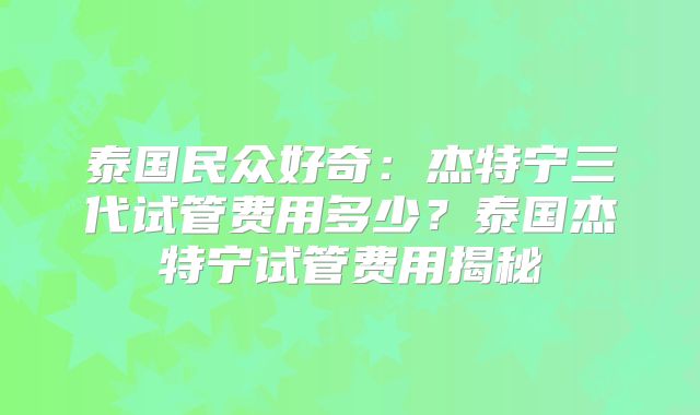 泰国民众好奇：杰特宁三代试管费用多少？泰国杰特宁试管费用揭秘
