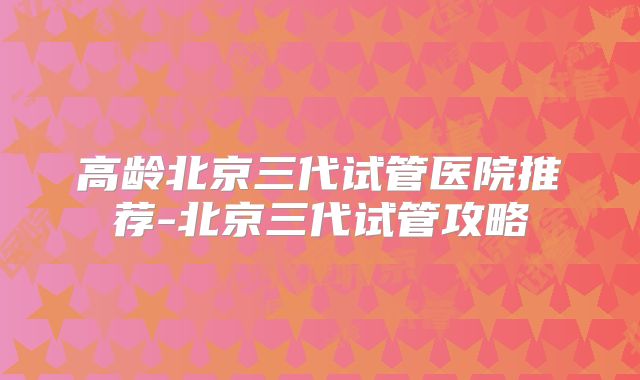 高龄北京三代试管医院推荐-北京三代试管攻略