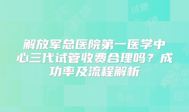 解放军总医院第一医学中心三代试管收费合理吗？成功率及流程解析