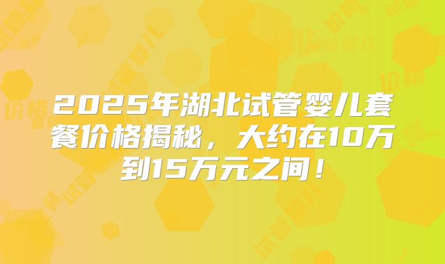 2025年湖北试管婴儿套餐价格揭秘，大约在10万到15万元之间！