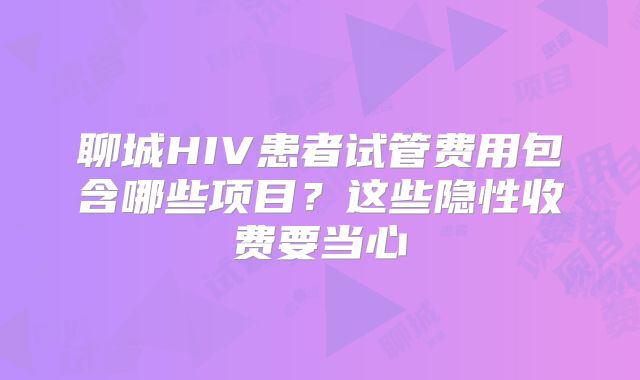 聊城HIV患者试管费用包含哪些项目？这些隐性收费要当心