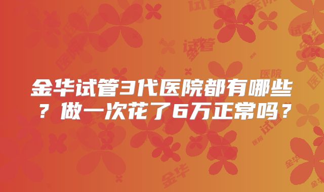 金华试管3代医院都有哪些？做一次花了6万正常吗？