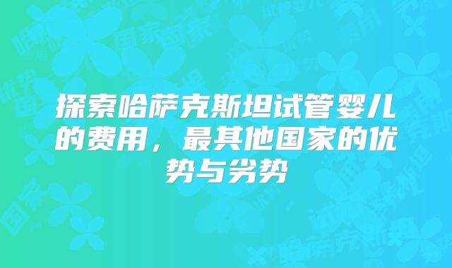 探索哈萨克斯坦试管婴儿的费用，最其他国家的优势与劣势