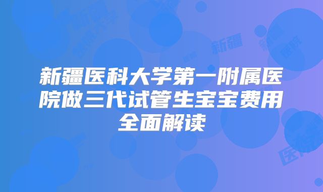 新疆医科大学第一附属医院做三代试管生宝宝费用全面解读