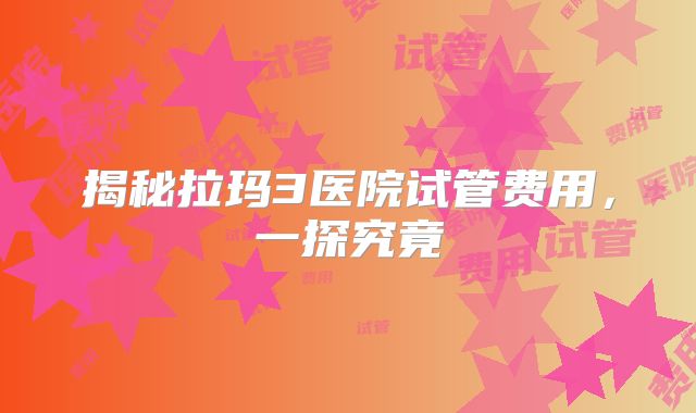 揭秘拉玛3医院试管费用，一探究竟