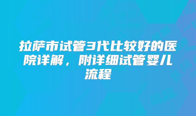 拉萨市试管3代比较好的医院详解，附详细试管婴儿流程
