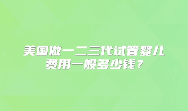 美国做一二三代试管婴儿费用一般多少钱?