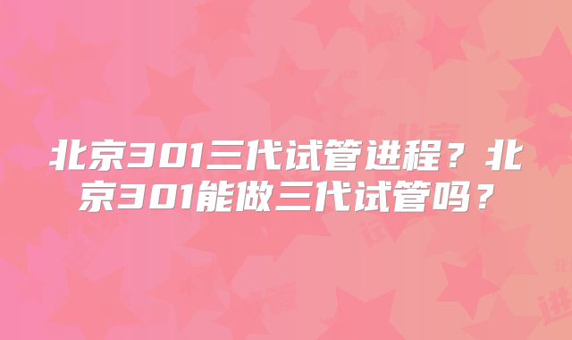 北京301三代试管进程？北京301能做三代试管吗？